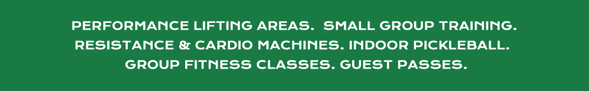 PERFORMANCE LIFTING AREAS. SMALL GROUP TRAINING. RESISTANCE AND CARDIO MACHINES. INDOOR PICKLEBALL. GROUP FITNESS CLASSES. GUEST PASSES